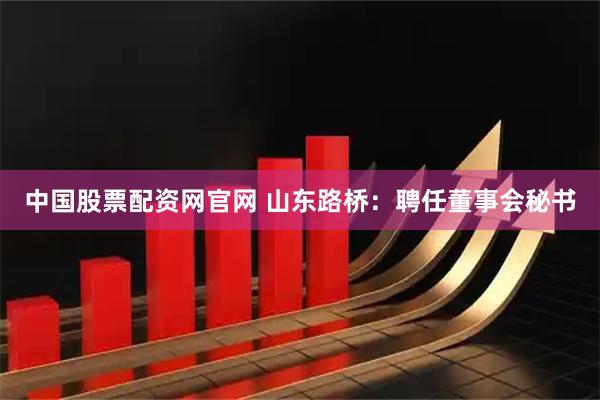 中国股票配资网官网 山东路桥：聘任董事会秘书