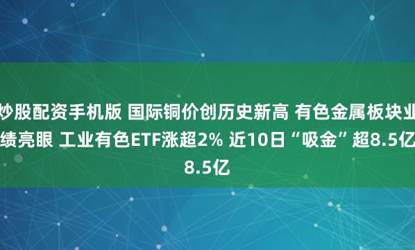 炒股配资手机版 国际铜价创历史新高 有色金属板块业绩亮眼 工业有色ETF涨超2% 近10日“吸金”超8.5亿