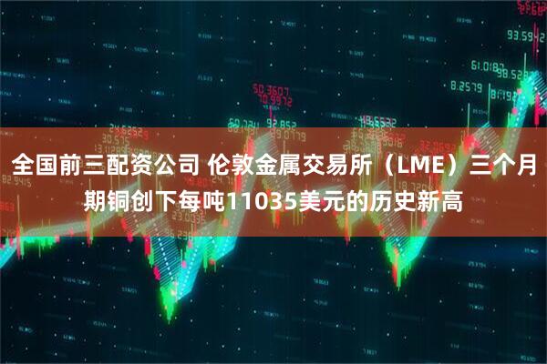 全国前三配资公司 伦敦金属交易所（LME）三个月期铜创下每吨11035美元的历史新高