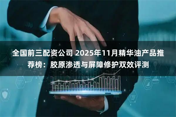 全国前三配资公司 2025年11月精华油产品推荐榜：胶原渗透与屏障修护双效评测