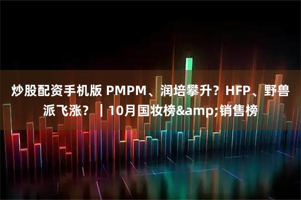 炒股配资手机版 PMPM、润培攀升？HFP、野兽派飞涨？｜10月国妆榜&销售榜