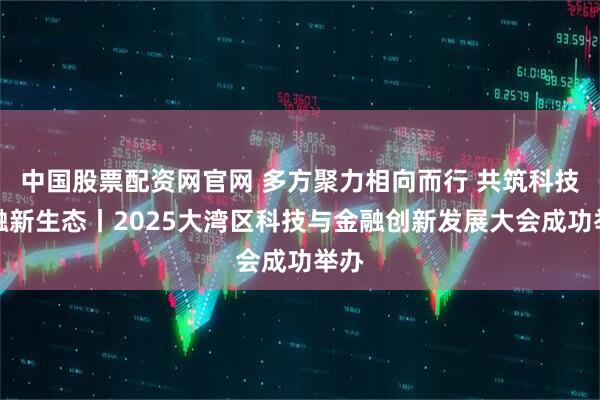 中国股票配资网官网 多方聚力相向而行 共筑科技金融新生态丨2025大湾区科技与金融创新发展大会成功举办