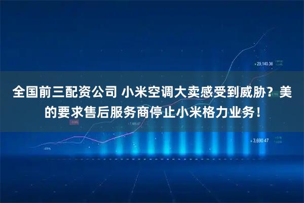 全国前三配资公司 小米空调大卖感受到威胁？美的要求售后服务商停止小米格力业务！