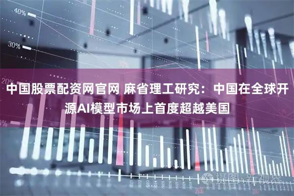 中国股票配资网官网 麻省理工研究：中国在全球开源AI模型市场上首度超越美国