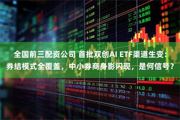 全国前三配资公司 首批双创AI ETF渠道生变：券结模式全覆盖，中小券商身影闪现，是何信号？