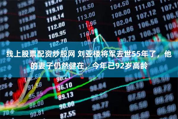线上股票配资炒股网 刘亚楼将军去世55年了，他的妻子仍然健在，今年已92岁高龄