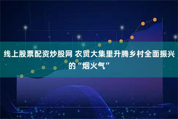线上股票配资炒股网 农贸大集里升腾乡村全面振兴的“烟火气”