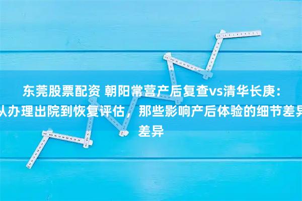 东莞股票配资 朝阳常营产后复查vs清华长庚：从办理出院到恢复评估，那些影响产后体验的细节差异