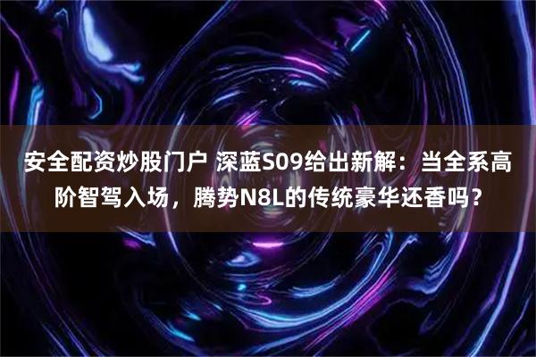 安全配资炒股门户 深蓝S09给出新解：当全系高阶智驾入场，腾势N8L的传统豪华还香吗？