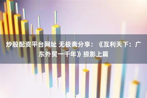 炒股配资平台网址 无极斋分享：《互利天下：广东外贸一千年》掠影上篇