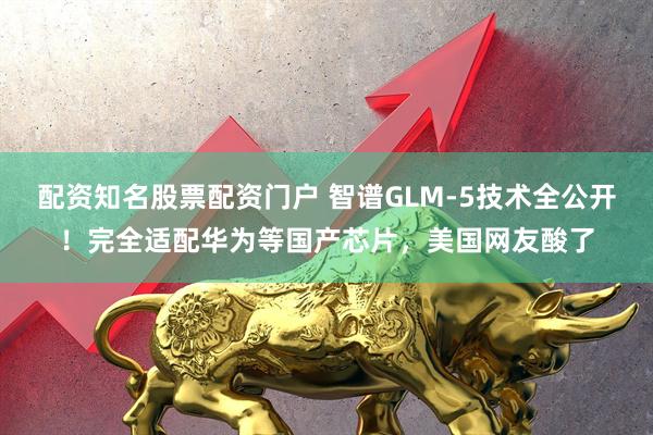 配资知名股票配资门户 智谱GLM-5技术全公开！完全适配华为等国产芯片，美国网友酸了