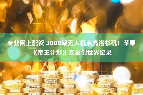 专业网上配资 3000架无人机点亮洛杉矶！苹果《帝王计划》宣发创世界纪录