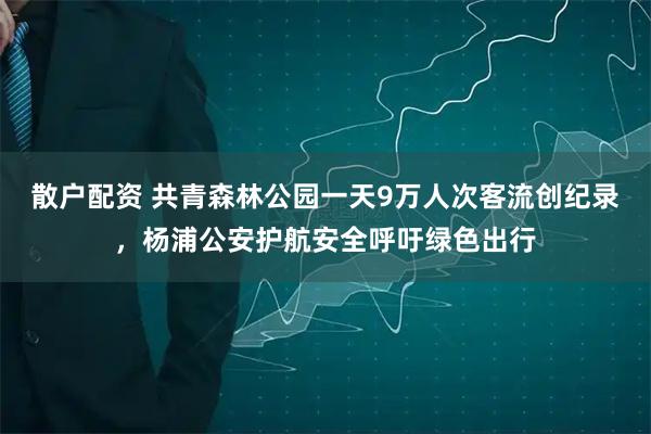 散户配资 共青森林公园一天9万人次客流创纪录，杨浦公安护航安全呼吁绿色出行