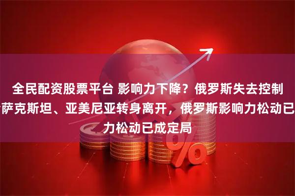 全民配资股票平台 影响力下降？俄罗斯失去控制权：哈萨克斯坦、亚美尼亚转身离开，俄罗斯影响力松动已成定局