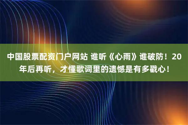 中国股票配资门户网站 谁听《心雨》谁破防！20年后再听，才懂歌词里的遗憾是有多戳心！