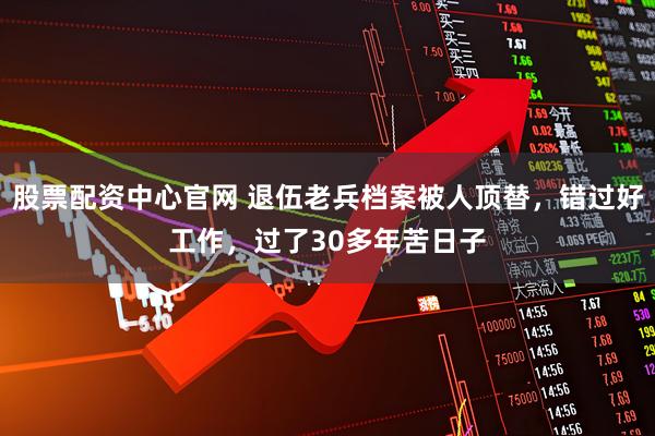 股票配资中心官网 退伍老兵档案被人顶替，错过好工作，过了30多年苦日子