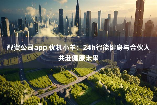 配资公司app 优机小羊：24h智能健身与合伙人共赴健康未来