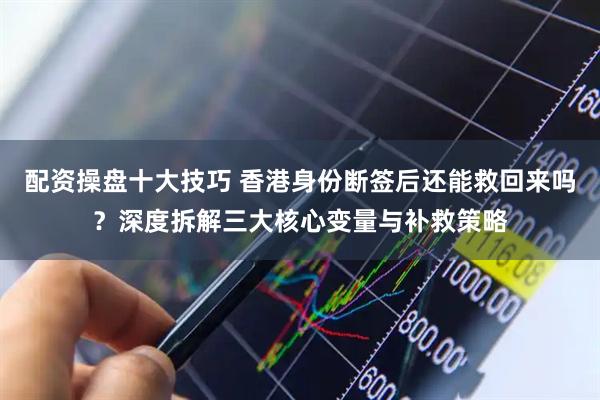 配资操盘十大技巧 香港身份断签后还能救回来吗？深度拆解三大核心变量与补救策略