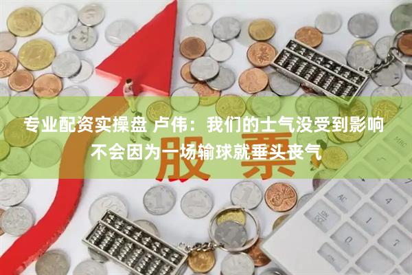 专业配资实操盘 卢伟：我们的士气没受到影响 不会因为一场输球就垂头丧气