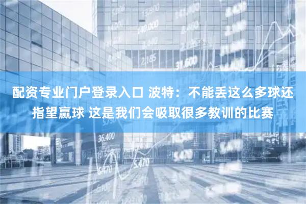 配资专业门户登录入口 波特：不能丢这么多球还指望赢球 这是我们会吸取很多教训的比赛