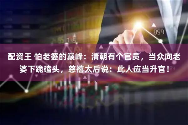配资王 怕老婆的巅峰：清朝有个官员，当众向老婆下跪磕头，慈禧太后说：此人应当升官！