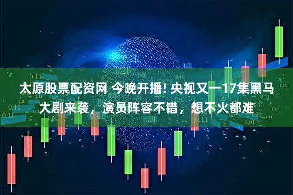 太原股票配资网 今晚开播! 央视又一17集黑马大剧来袭，演员阵容不错，想不火都难