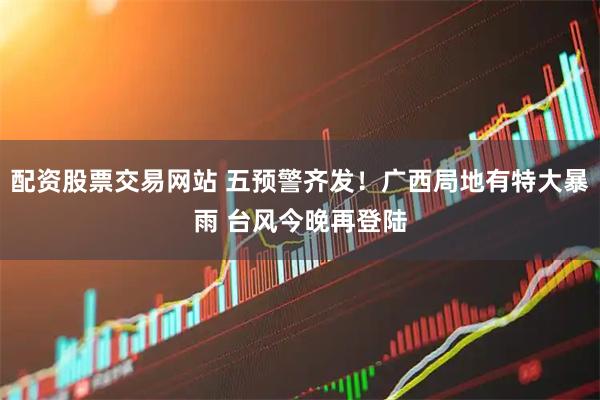 配资股票交易网站 五预警齐发！广西局地有特大暴雨 台风今晚再登陆