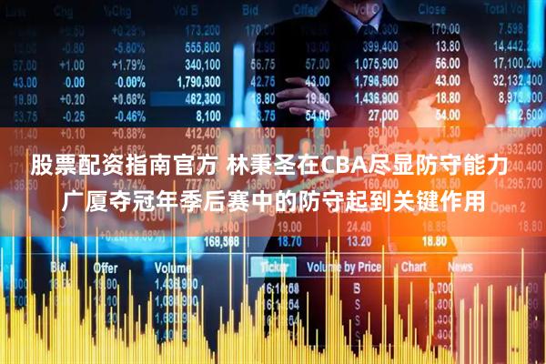 股票配资指南官方 林秉圣在CBA尽显防守能力 广厦夺冠年季后赛中的防守起到关键作用
